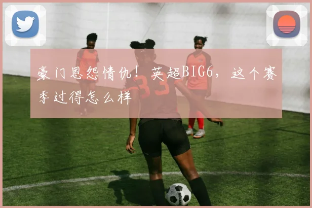 豪门恩怨情仇！英超BIG6，这个赛季过得怎么样