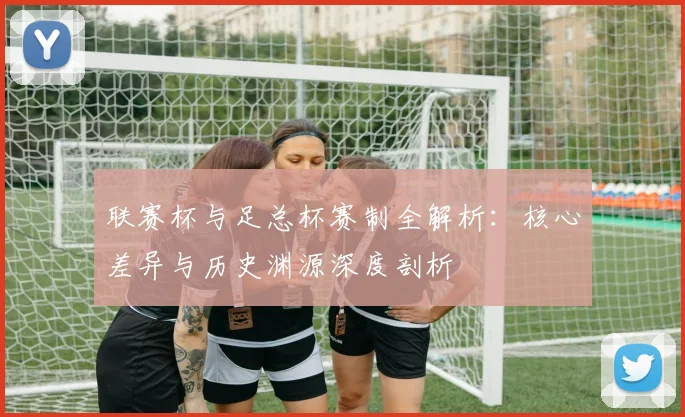 联赛杯与足总杯赛制全解析：核心差异与历史渊源深度剖析