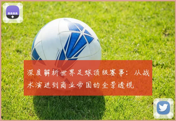 深度解析世界足球顶级赛事：从战术演进到商业帝国的全景透视