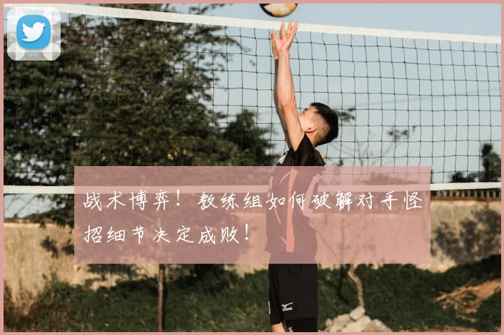 战术博弈！教练组如何破解对手怪招细节决定成败！