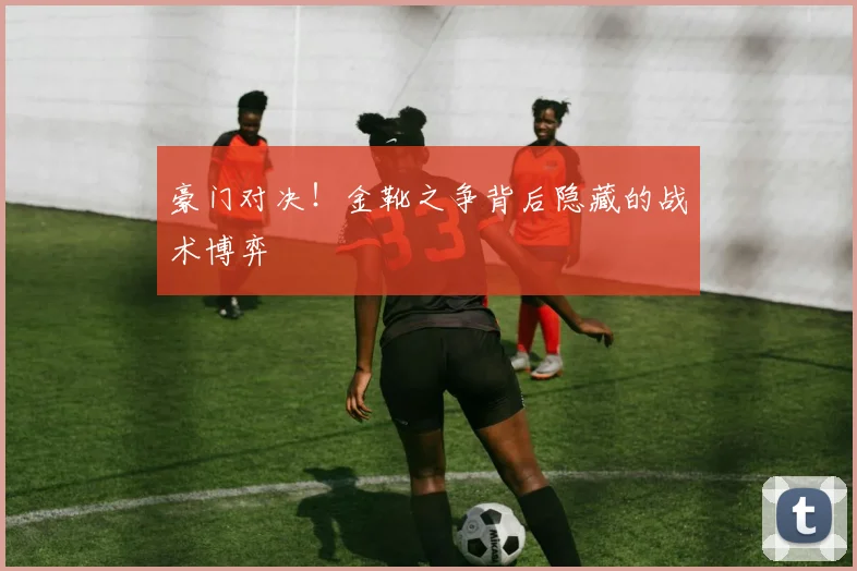 豪门对决！金靴之争背后隐藏的战术博弈