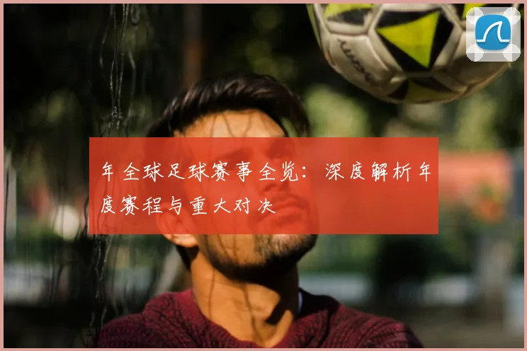 年全球足球赛事全览：深度解析年度赛程与重大对决