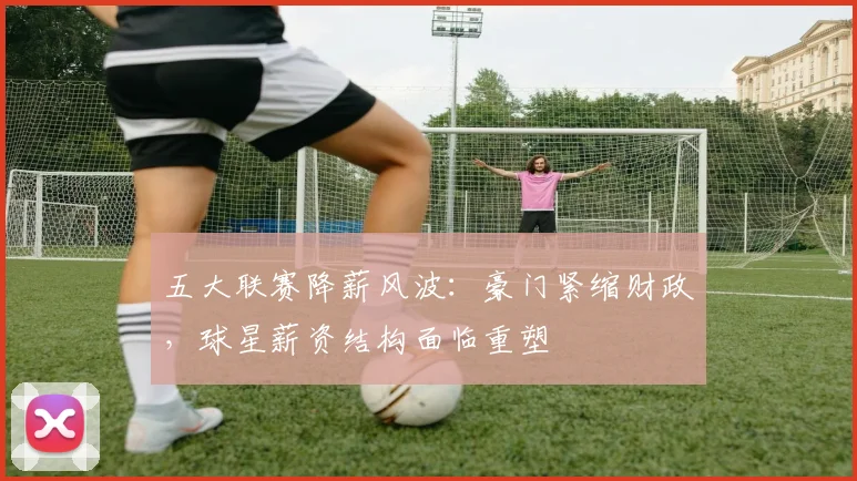 五大联赛降薪风波:豪门紧缩财政,球星薪资结构面临重塑