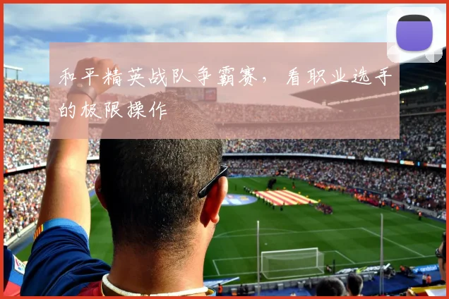 和平精英战队争霸赛，看职业选手的极限操作