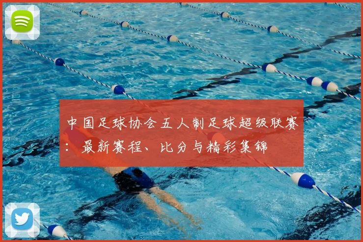 中国足球协会五人制足球超级联赛：最新赛程、比分与精彩集锦