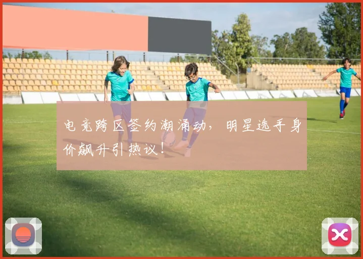 电竞跨区签约潮涌动，明星选手身价飙升引热议！