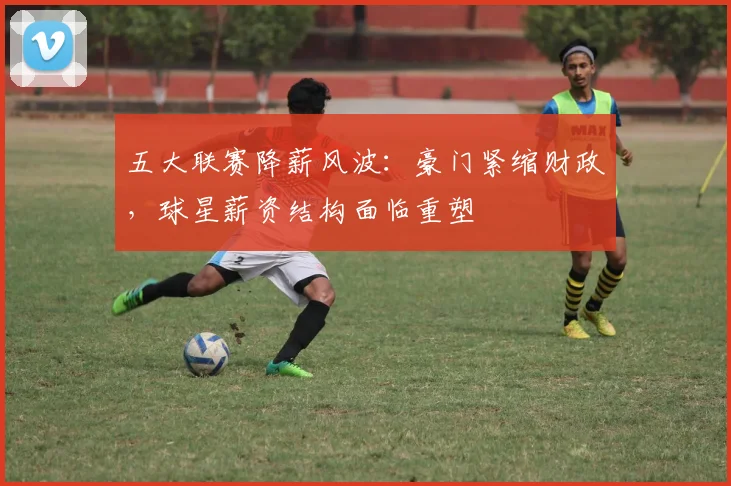五大联赛降薪风波:豪门紧缩财政,球星薪资结构面临重塑